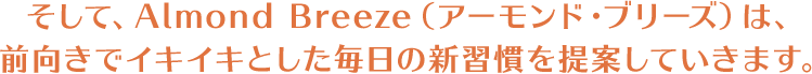 そして、Almond Breeze（アーモンド・ブリーズ）は、前向きでイキイキとした毎日の新習慣を提案していきます。