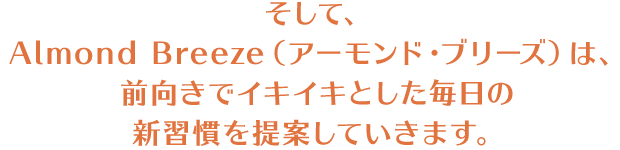 そして、Almond Breeze（アーモンド・ブリーズ）は、前向きでイキイキとした毎日の新習慣を提案していきます。