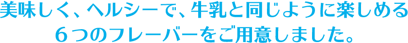 美味しく、ヘルシーで、牛乳と同じように楽しめる6つのフレーバーをご用意しました。