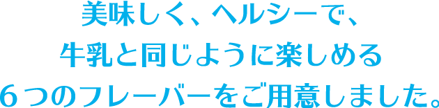 美味しく、ヘルシーで、牛乳と同じように楽しめる6つのフレーバーをご用意しました。