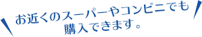 お近くのスーパーやコンビニでも購入できます