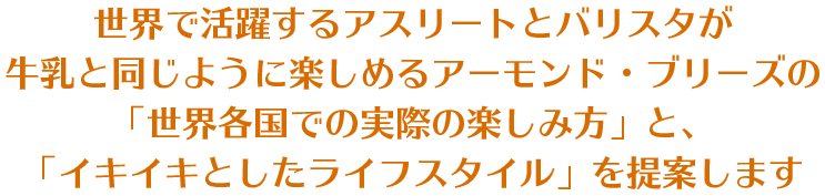 世界で活躍するアスリートとバリスタが牛乳と同じように楽しめるアーモンド・ブリーズの「世界各国での実際の楽しみ方」と、「イキイキとしたライフスタイル」を提案します