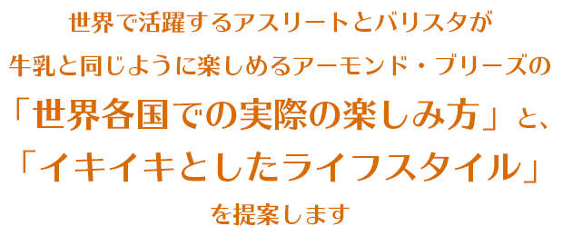 世界で活躍するアスリートとバリスタが牛乳と同じように楽しめるアーモンド・ブリーズの「世界各国での実際の楽しみ方」と、「イキイキとしたライフスタイル」を提案します