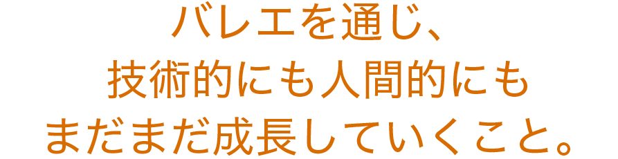 バレエを通じ、技術的にも人間的にもまだまだ成長していくこと。