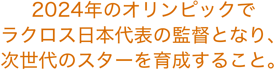 2024年のオリンピックでラクロス日本代表の監督となり、次世代のスターを育成すること。