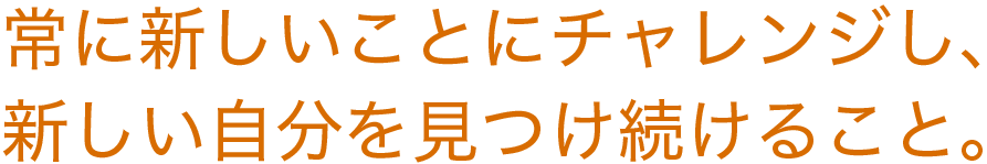 常に新しいことにチャレンジし、新しい自分を見つけ続けること。